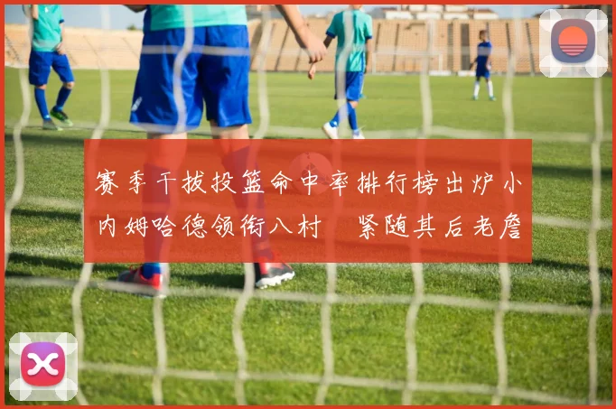 赛季干拔投篮命中率排行榜出炉小内姆哈德领衔八村塁紧随其后老詹稳居前列