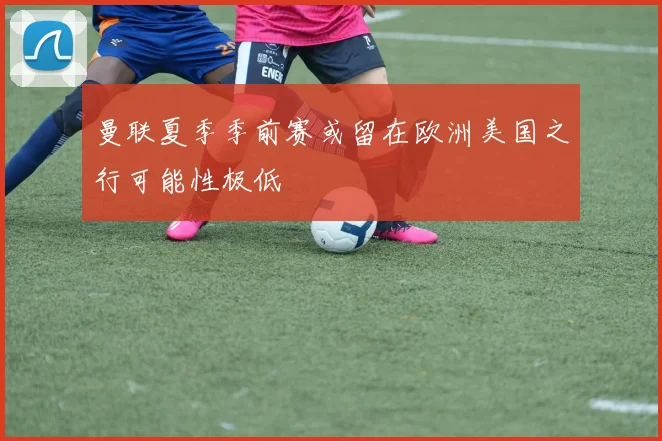 曼联夏季季前赛或留在欧洲美国之行可能性极低