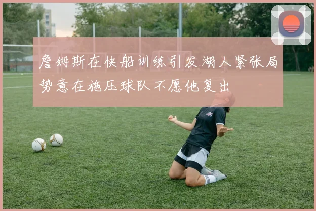 詹姆斯在快船训练引发湖人紧张局势意在施压球队不愿他复出