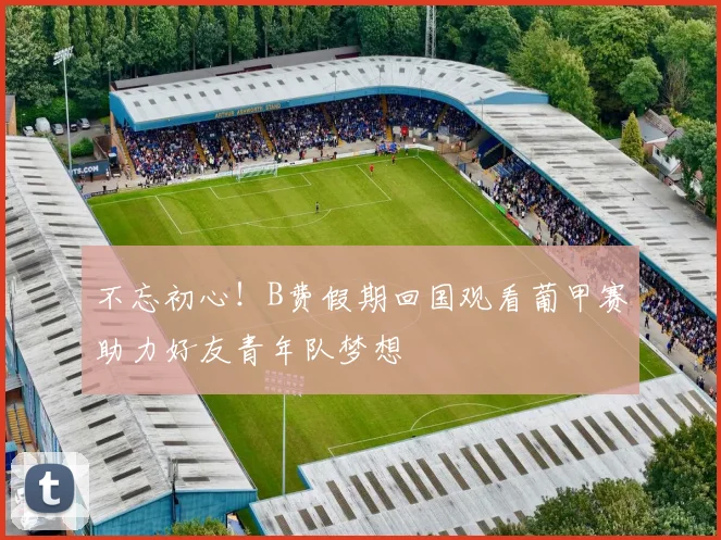 不忘初心！B费假期回国观看葡甲赛助力好友青年队梦想