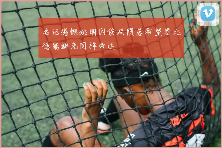 名记感慨姚明因伤病陨落希望恩比德能避免同样命运