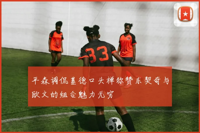 平森调侃基德口头禅称赞东契奇与欧文的组合魅力无穷