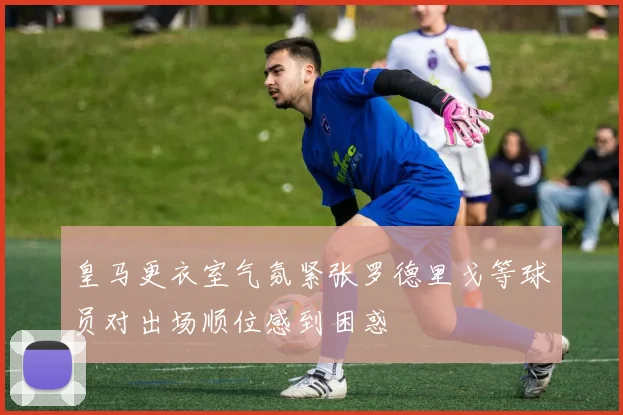 皇马更衣室气氛紧张罗德里戈等球员对出场顺位感到困惑