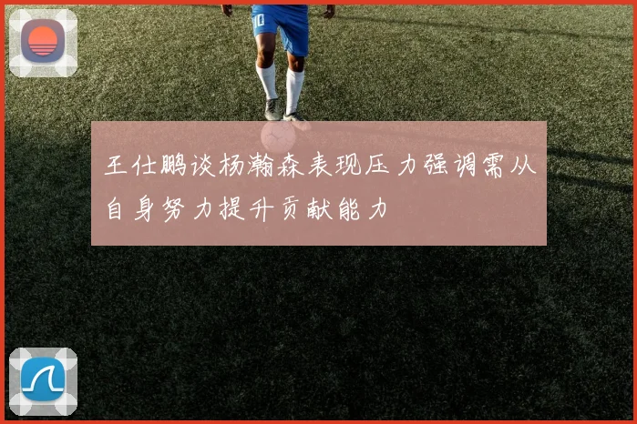 王仕鹏谈杨瀚森表现压力强调需从自身努力提升贡献能力