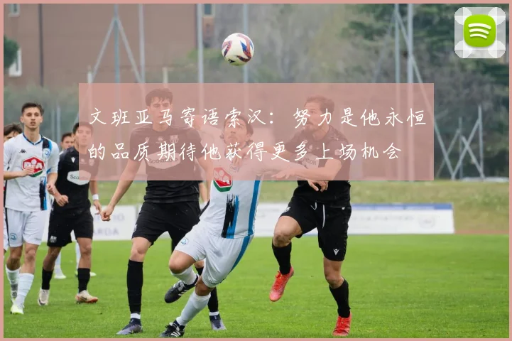 文班亚马寄语索汉：努力是他永恒的品质期待他获得更多上场机会