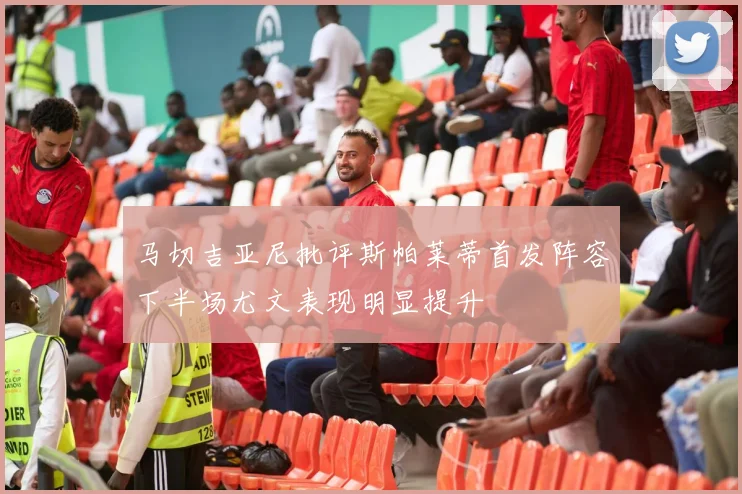 马切吉亚尼批评斯帕莱蒂首发阵容下半场尤文表现明显提升