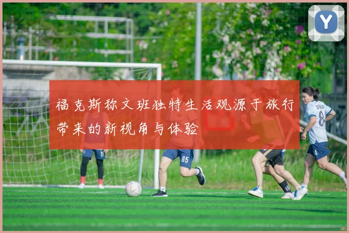 福克斯称文班独特生活观源于旅行带来的新视角与体验