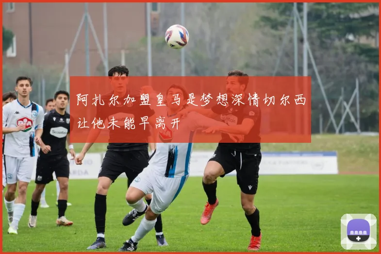 阿扎尔加盟皇马是梦想深情切尔西让他未能早离开
