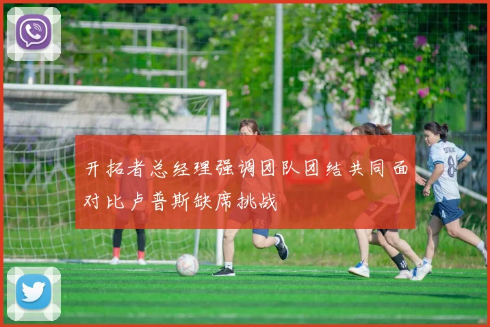 开拓者总经理强调团队团结共同面对比卢普斯缺席挑战