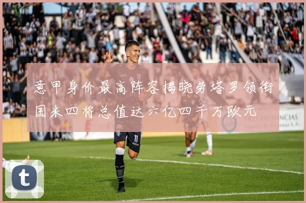 意甲身价最高阵容揭晓劳塔罗领衔国米四将总值达六亿四千万欧元