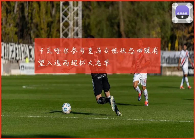 卡瓦哈尔参与皇马合练状态回暖有望入选西超杯大名单