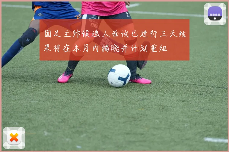 国足主帅候选人面试已进行三天结果将在本月内揭晓并计划重组