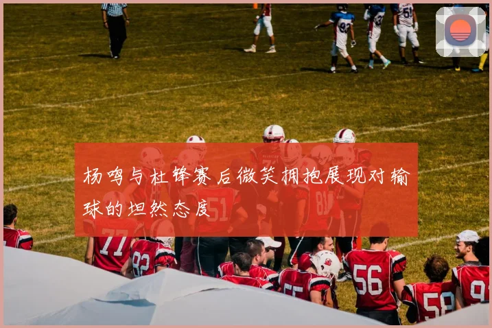 杨鸣与杜锋赛后微笑拥抱展现对输球的坦然态度