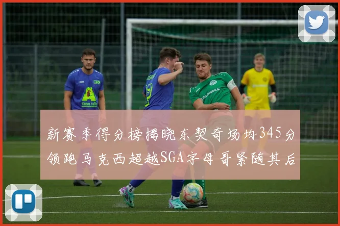 新赛季得分榜揭晓东契奇场均345分领跑马克西超越SGA字母哥紧随其后