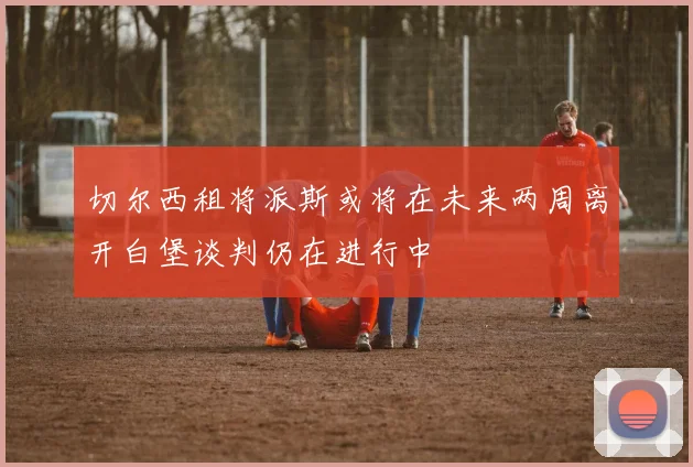 切尔西租将派斯或将在未来两周离开白堡谈判仍在进行中