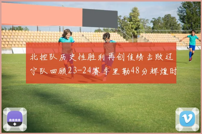 北控队历史性胜利再创佳绩击败辽宁队回顾23-24赛季里勒48分辉煌时刻