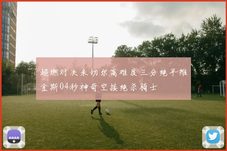 超燃对决米切尔高难度三分绝平维金斯04秒神奇空接绝杀骑士