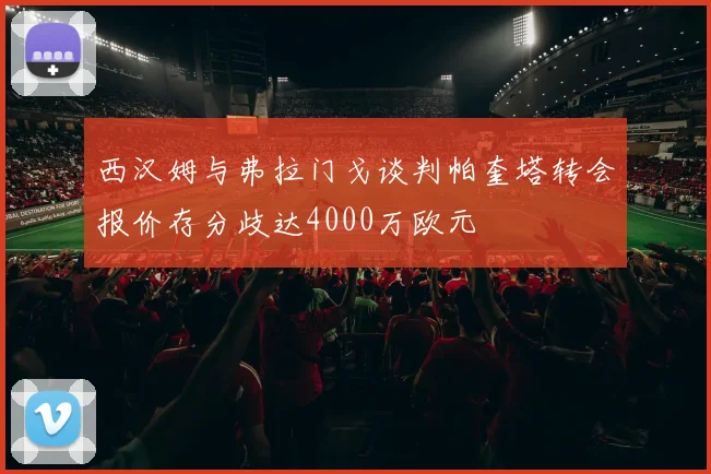西汉姆与弗拉门戈谈判帕奎塔转会报价存分歧达4000万欧元