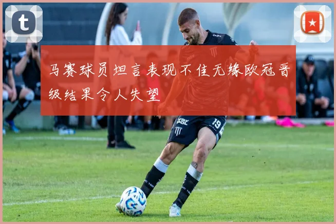 马赛球员坦言表现不佳无缘欧冠晋级结果令人失望