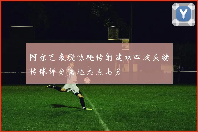阿尔巴表现惊艳传射建功四次关键传球评分高达九点七分