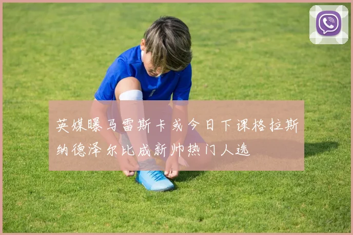 英媒曝马雷斯卡或今日下课格拉斯纳德泽尔比成新帅热门人选