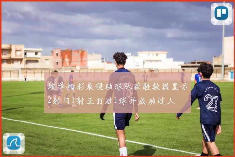 埃泽精彩表现助球队获胜数据显示2射门1射正打进1球并成功过人
