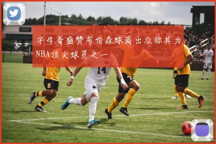 字母哥盛赞布伦森球商出众称其为NBA顶尖球员之一