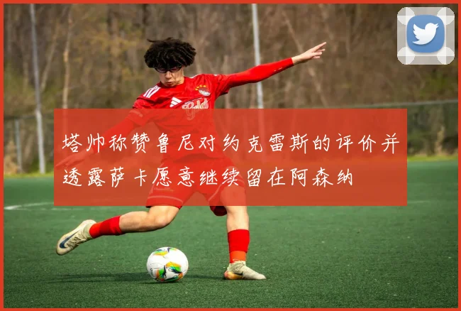 塔帅称赞鲁尼对约克雷斯的评价并透露萨卡愿意继续留在阿森纳