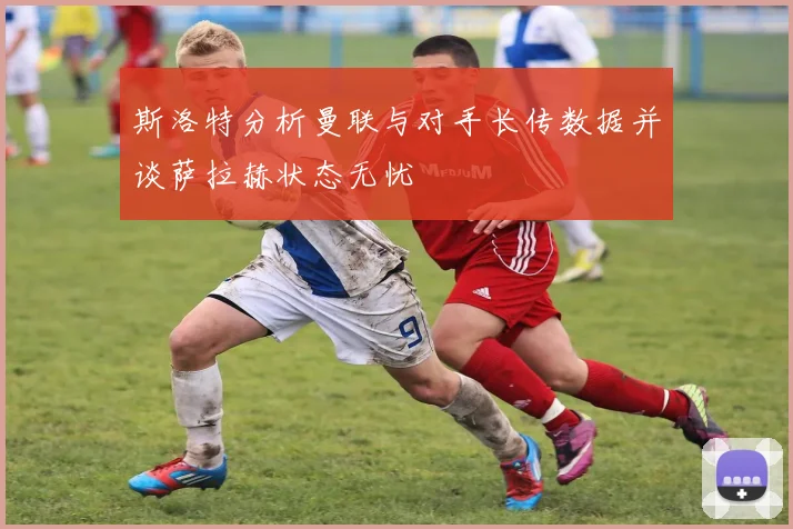 斯洛特分析曼联与对手长传数据并谈萨拉赫状态无忧