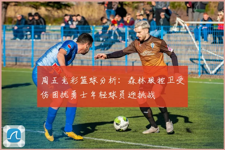 周五竞彩篮球分析：森林狼控卫受伤困扰勇士年轻球员迎挑战