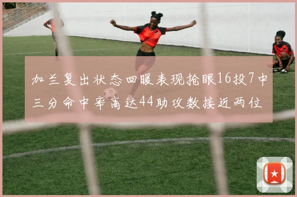 加兰复出状态回暖表现抢眼16投7中三分命中率高达44助攻数接近两位数