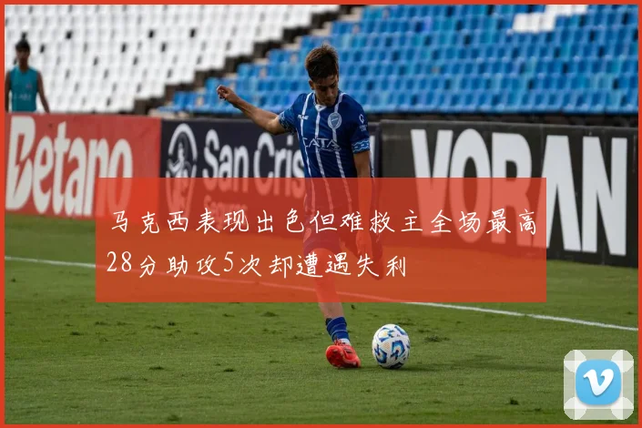 马克西表现出色但难救主全场最高28分助攻5次却遭遇失利