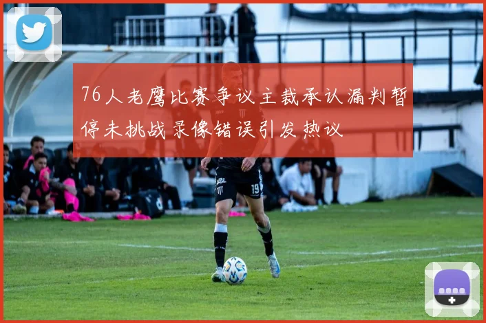 76人老鹰比赛争议主裁承认漏判暂停未挑战录像错误引发热议