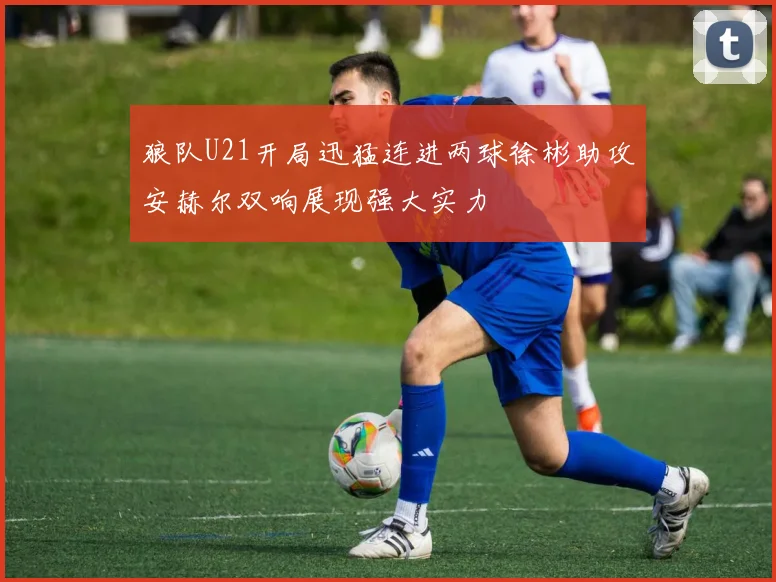 狼队U21开局迅猛连进两球徐彬助攻安赫尔双响展现强大实力