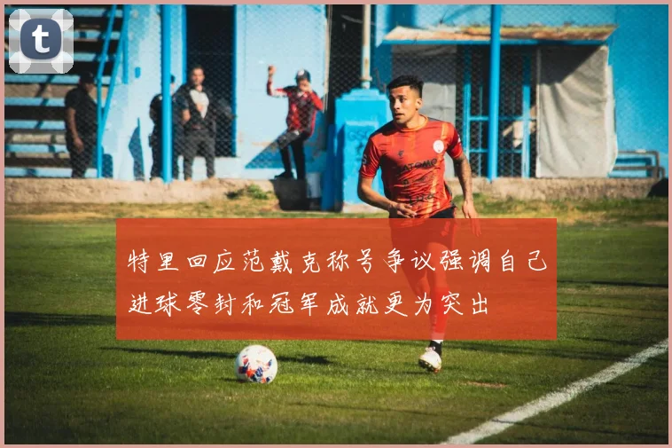 特里回应范戴克称号争议强调自己进球零封和冠军成就更为突出