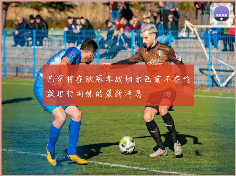 巴萨将在欧冠客战切尔西前不在伦敦进行训练的最新消息