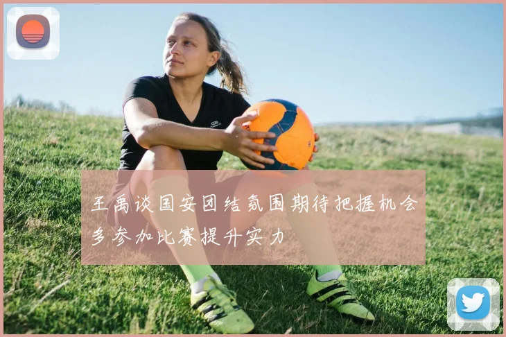 王禹谈国安团结氛围期待把握机会多参加比赛提升实力