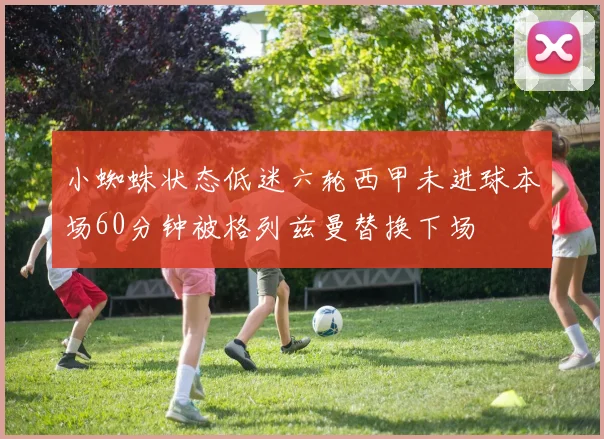 小蜘蛛状态低迷六轮西甲未进球本场60分钟被格列兹曼替换下场