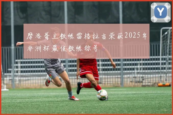 摩洛哥主教练雷格拉吉荣获2025年非洲杯最佳教练称号